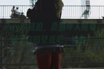 Puy Puy的旅拍,原图令人眩晕,创建属于你的壁纸吧,哈哈!